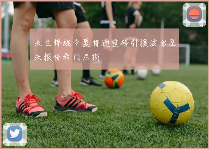 米兰锋线今夏将迎重磅引援波尔图未报价希门尼斯