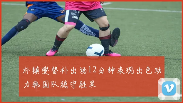 朴镇燮替补出场12分钟表现出色助力韩国队稳守胜果