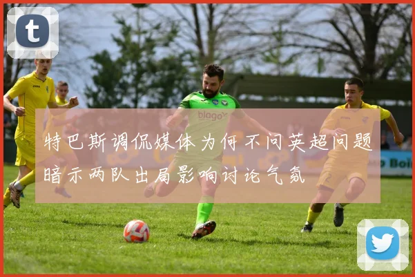 特巴斯调侃媒体为何不问英超问题暗示两队出局影响讨论气氛