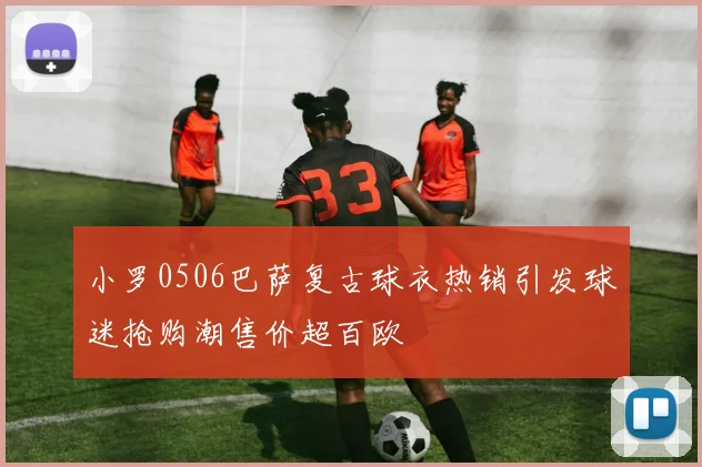 小罗0506巴萨复古球衣热销引发球迷抢购潮售价超百欧
