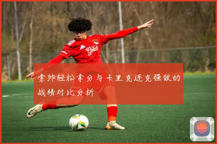 索帅轻松拿分与卡里克连克强敌的战绩对比分析