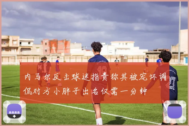 内马尔反击球迷指责称其被宠坏调侃对方小胖子出名仅需一分钟
