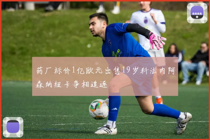 药厂标价1亿欧元出售19岁科法内阿森纳纽卡争相追逐