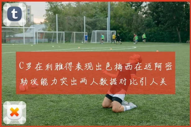 C罗在利雅得表现出色梅西在迈阿密助攻能力突出两人数据对比引人关注