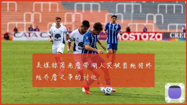 美媒称若老詹带湖人突破首轮将终结乔詹之争的讨论