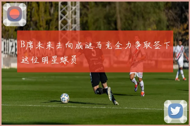 B席未来去向成谜马竞全力争取签下这位明星球员