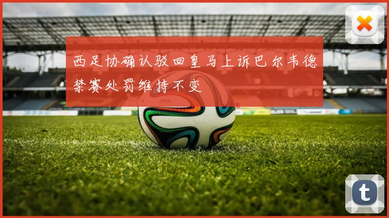 西足协确认驳回皇马上诉巴尔韦德禁赛处罚维持不变
