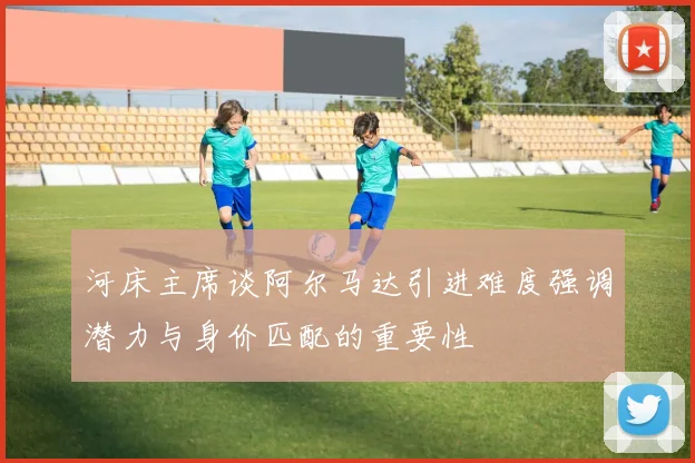 河床主席谈阿尔马达引进难度强调潜力与身价匹配的重要性