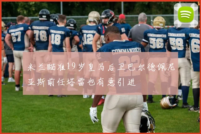 米兰瞄准19岁皇马后卫巴尔德佩尼亚斯前任塔雷也有意引进