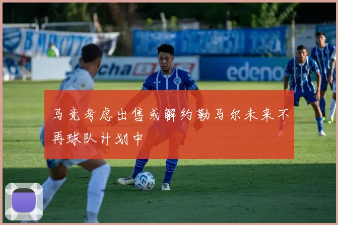 马竞考虑出售或解约勒马尔未来不再球队计划中