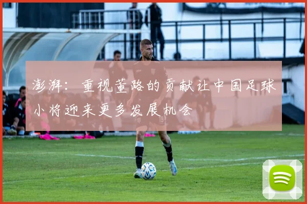 澎湃：重视董路的贡献让中国足球小将迎来更多发展机会