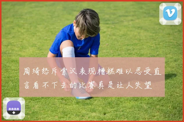 周琦怒斥索汉表现糟糕难以忍受直言看不下去的比赛真是让人失望