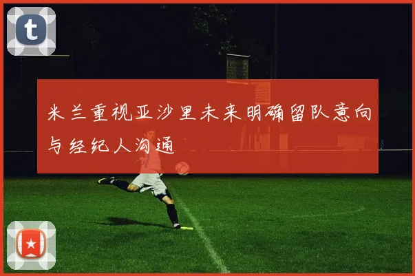 米兰重视亚沙里未来明确留队意向与经纪人沟通