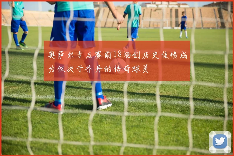 奥萨尔季后赛前18场创历史佳绩成为仅次于乔丹的传奇球员