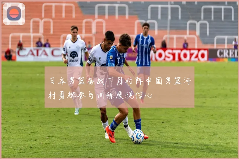 日本男篮备战下月对阵中国男篮河村勇辉参与训练展现信心