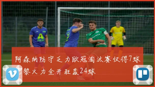 阿森纳防守乏力欧冠淘汰赛仅得7球巴黎火力全开狂轰24球