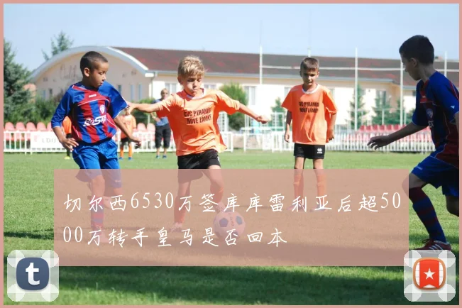切尔西6530万签库库雷利亚后超5000万转手皇马是否回本