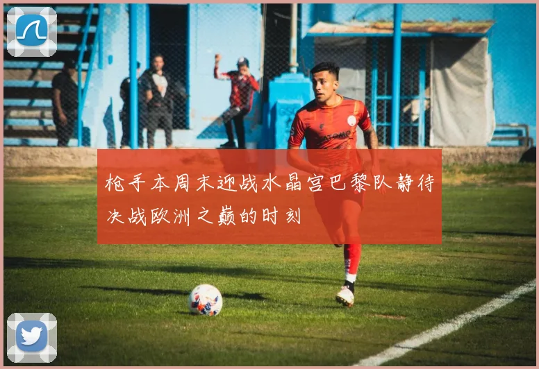 枪手本周末迎战水晶宫巴黎队静待决战欧洲之巅的时刻