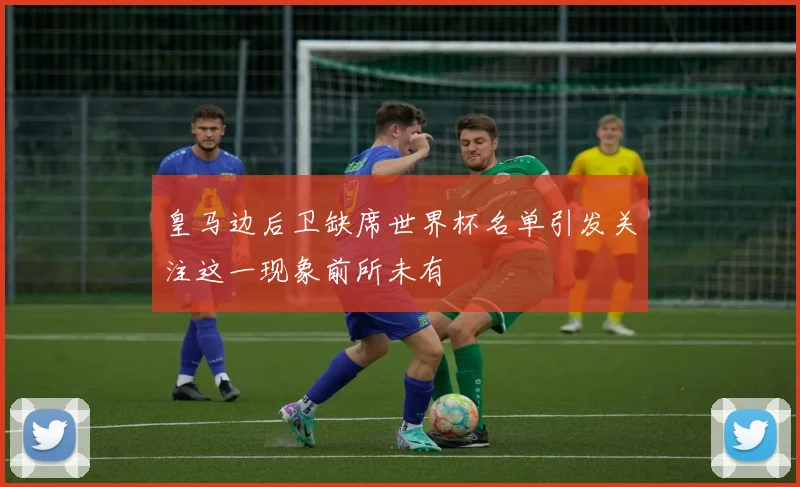 皇马边后卫缺席世界杯名单引发关注这一现象前所未有