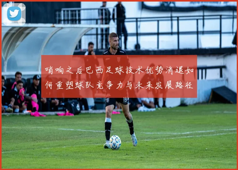 哨响之后巴西足球技术优势消退如何重塑球队竞争力与未来发展路径