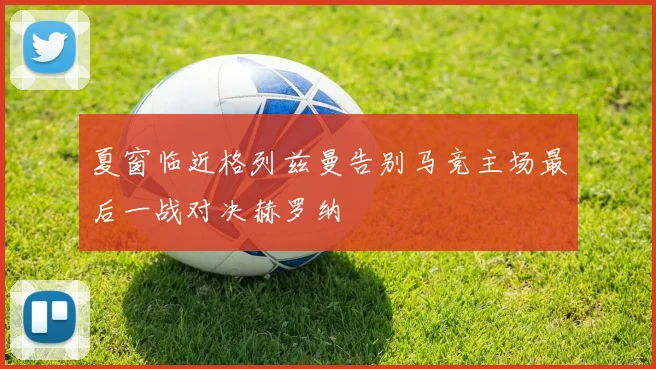 夏窗临近格列兹曼告别马竞主场最后一战对决赫罗纳
