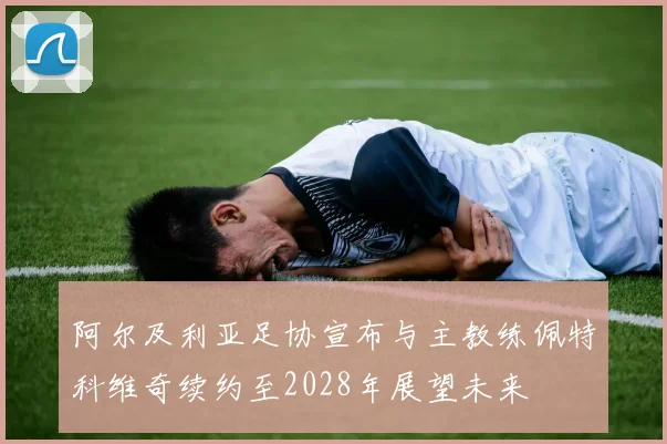 阿尔及利亚足协宣布与主教练佩特科维奇续约至2028年展望未来