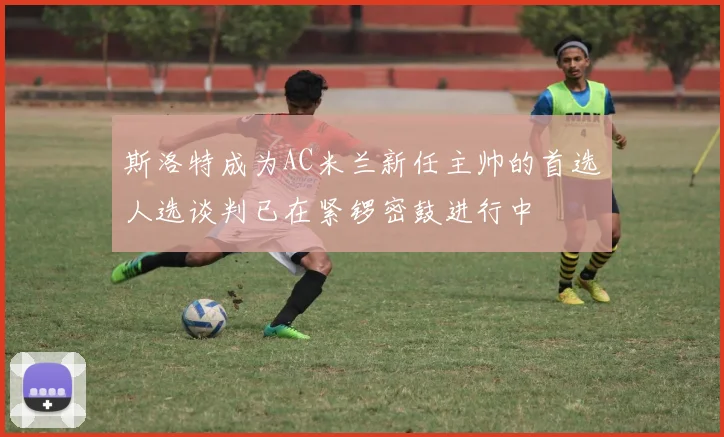 斯洛特成为AC米兰新任主帅的首选人选谈判已在紧锣密鼓进行中