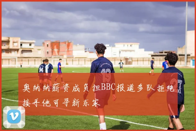 奥纳纳薪资成负担BBC报道多队拒绝接手他可寻新东家
