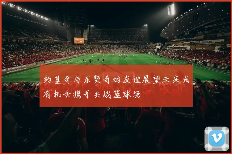 约基奇与东契奇的友谊展望未来或有机会携手共战篮球场