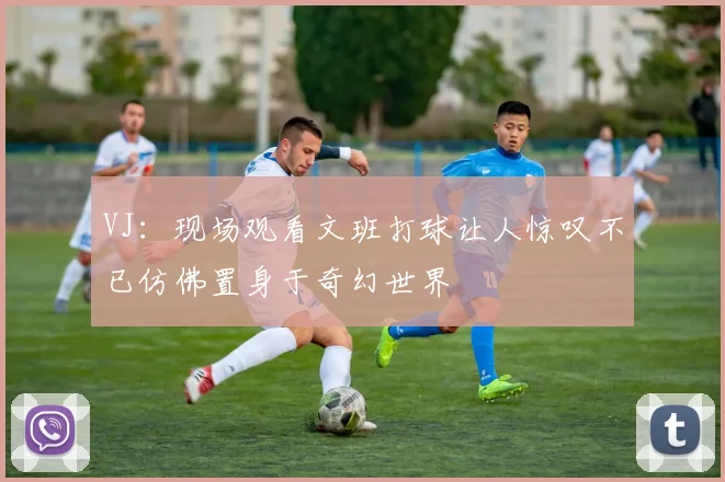 VJ：现场观看文班打球让人惊叹不已仿佛置身于奇幻世界